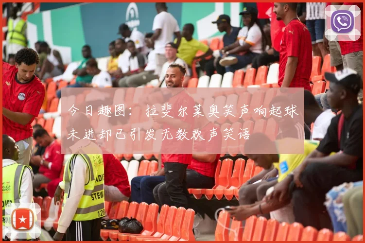 今日趣图：拉斐尔莱奥笑声响起球未进却已引发无数欢声笑语