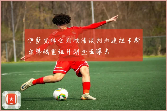 伊萨克转会利物浦谈判加速纽卡斯尔锋线重组计划全面曝光