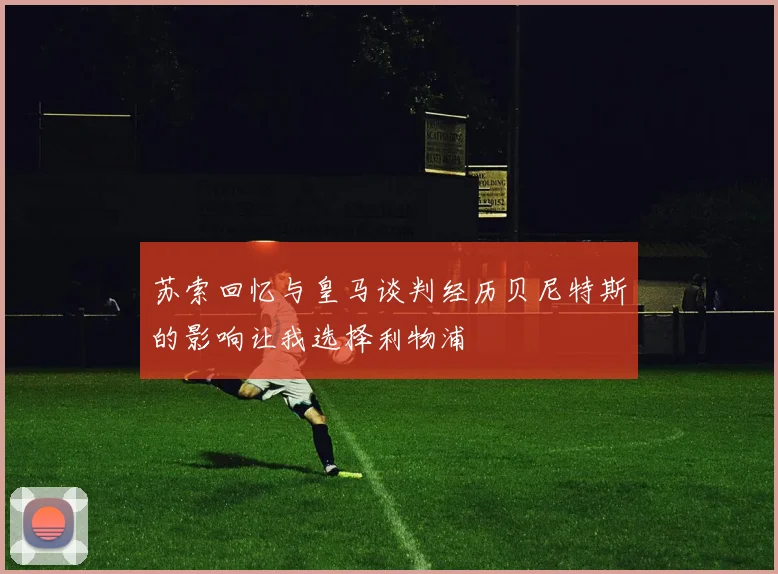 苏索回忆与皇马谈判经历贝尼特斯的影响让我选择利物浦