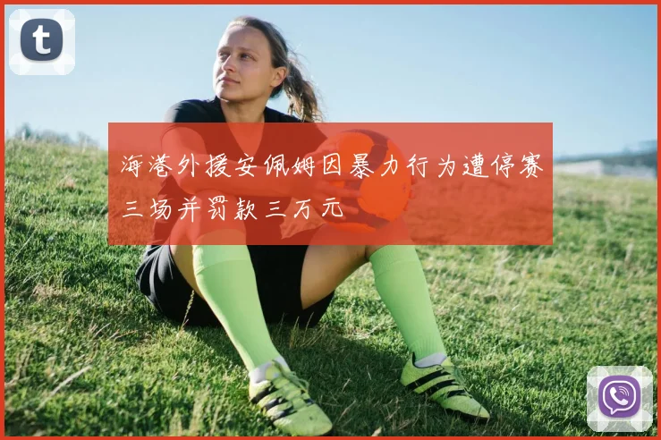 海港外援安佩姆因暴力行为遭停赛三场并罚款三万元