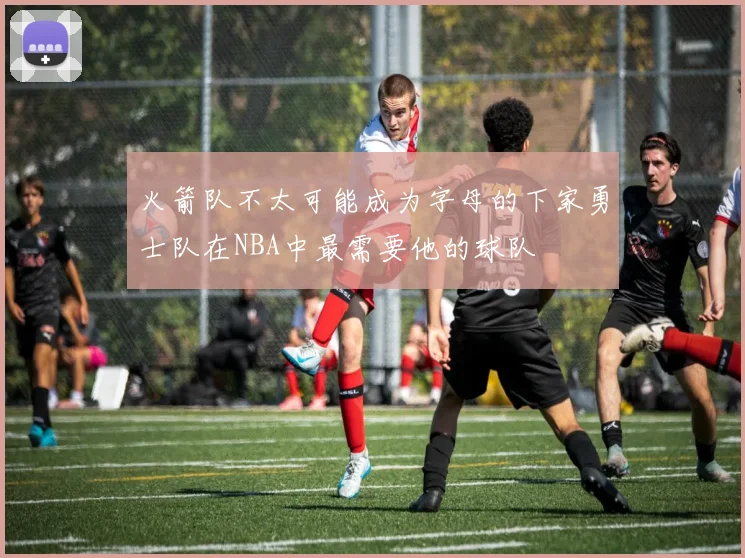 火箭队不太可能成为字母的下家勇士队在NBA中最需要他的球队