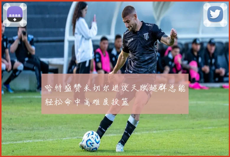 哈特盛赞米切尔进攻天赋超群总能轻松命中高难度投篮