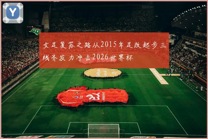 女足复苏之路从2015年足改起步三线齐发力冲击2026世界杯