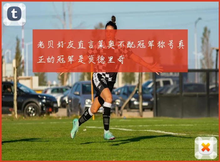 老贝好友直言莱奥不配冠军称号真正的冠军是莫德里奇