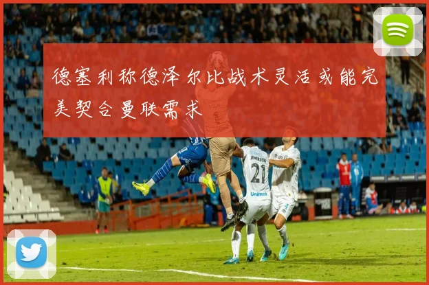 德塞利称德泽尔比战术灵活或能完美契合曼联需求