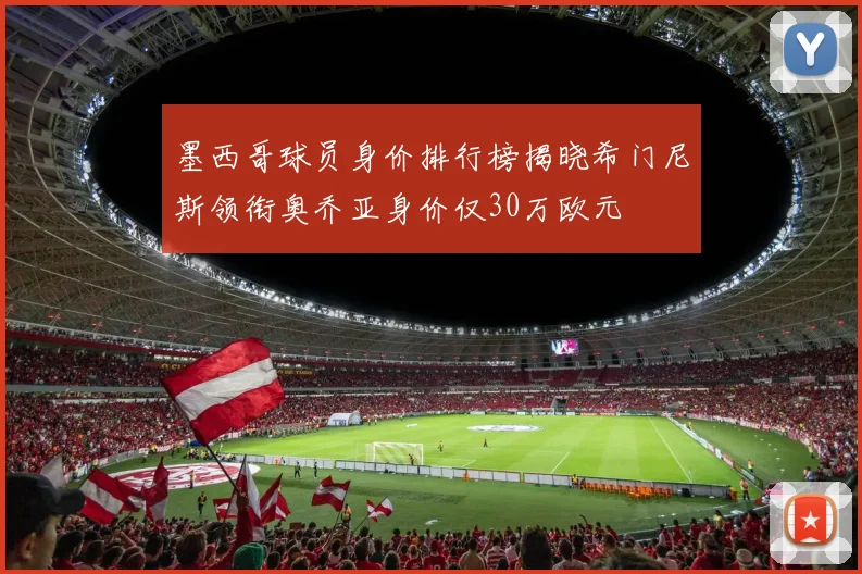 墨西哥球员身价排行榜揭晓希门尼斯领衔奥乔亚身价仅30万欧元