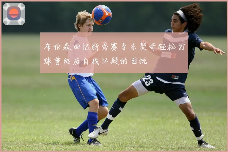 布伦森回忆新秀赛季东契奇轻松打球曾经历自我怀疑的困扰