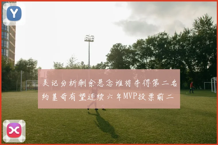 美记分析剩余悬念谁将夺得第二名约基奇有望连续六年MVP投票前二