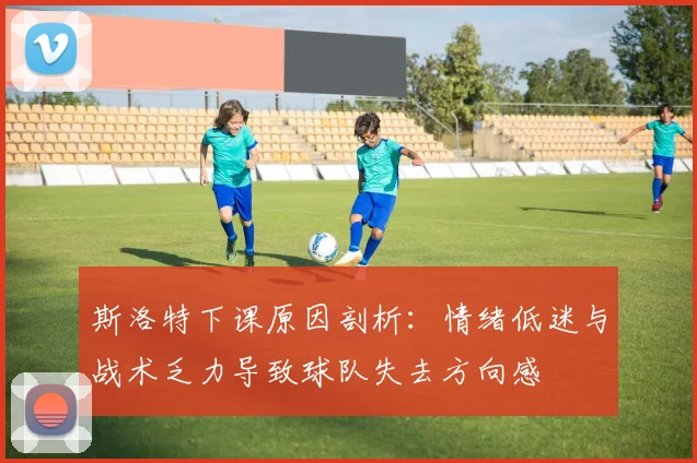斯洛特下课原因剖析：情绪低迷与战术乏力导致球队失去方向感