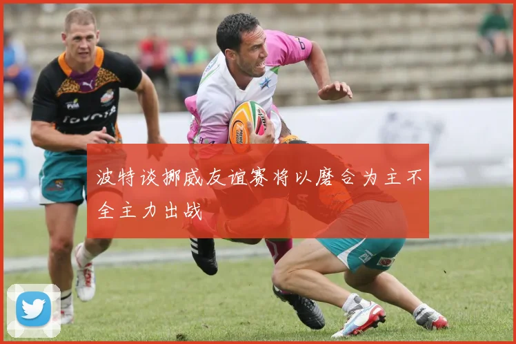 波特谈挪威友谊赛将以磨合为主不全主力出战