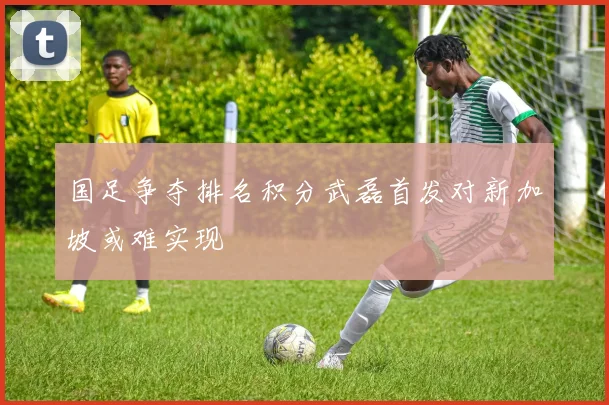 国足争夺排名积分武磊首发对新加坡或难实现